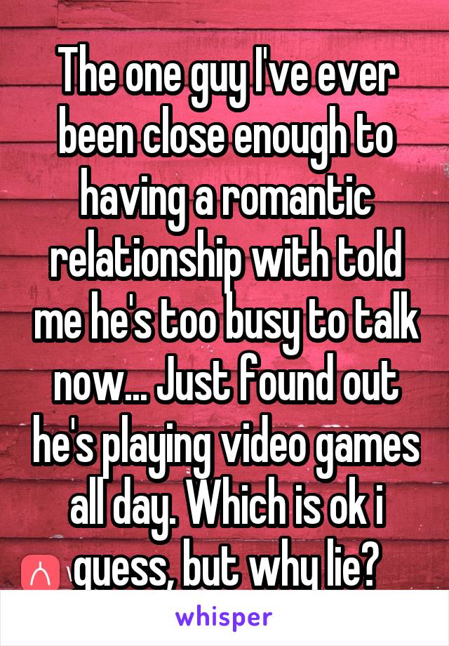 The one guy I've ever been close enough to having a romantic relationship with told me he's too busy to talk now... Just found out he's playing video games all day. Which is ok i guess, but why lie?