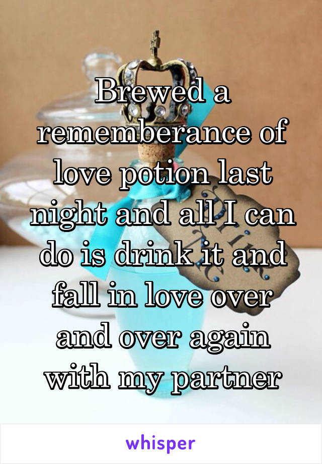 Brewed a rememberance of love potion last night and all I can do is drink it and fall in love over and over again with my partner