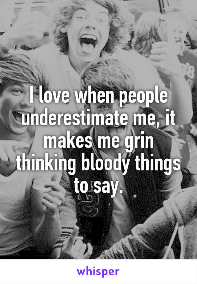 I love when people underestimate me, it makes me grin thinking bloody things to say.