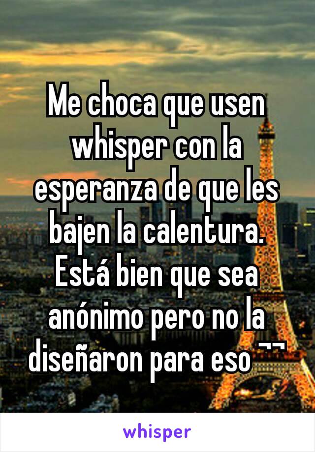 Me choca que usen whisper con la esperanza de que les bajen la calentura. Está bien que sea anónimo pero no la diseñaron para eso ¬¬