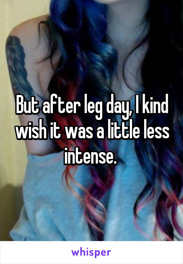 But after leg day, I kind wish it was a little less intense. 