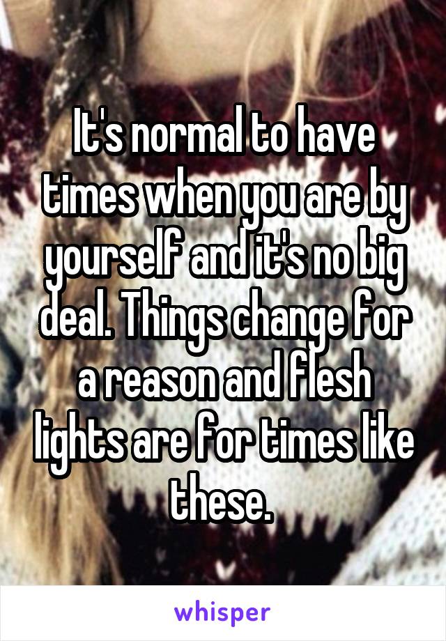 It's normal to have times when you are by yourself and it's no big deal. Things change for a reason and flesh lights are for times like these. 