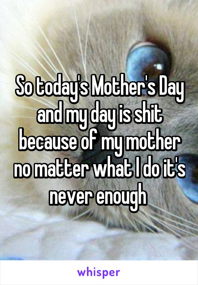 So today's Mother's Day and my day is shit because of my mother no matter what I do it's never enough 