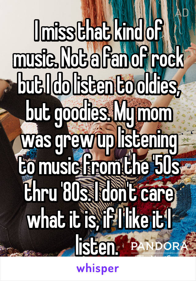 I miss that kind of music. Not a fan of rock but I do listen to oldies, but goodies. My mom was grew up listening to music from the '50s thru '80s. I don't care what it is, if I like it I listen. 