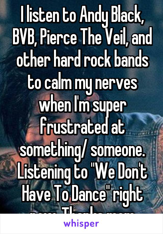 I listen to Andy Black, BVB, Pierce The Veil, and other hard rock bands to calm my nerves when I'm super frustrated at something/ someone. Listening to "We Don't Have To Dance" right now. Thanks mom