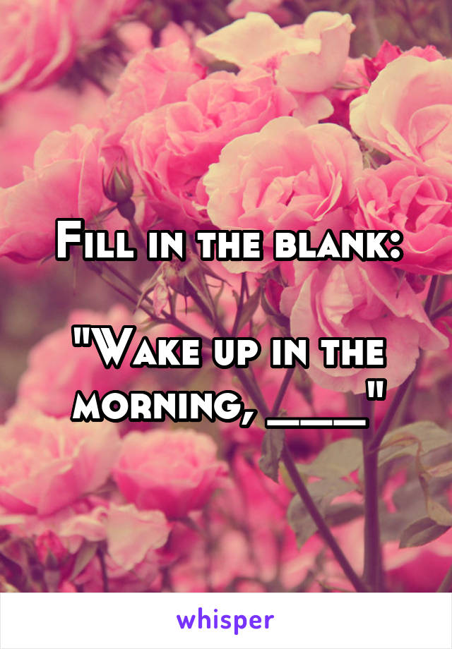 Fill in the blank:

"Wake up in the morning, ___"