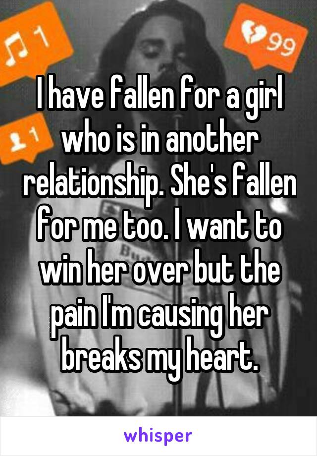 I have fallen for a girl who is in another relationship. She's fallen for me too. I want to win her over but the pain I'm causing her breaks my heart.