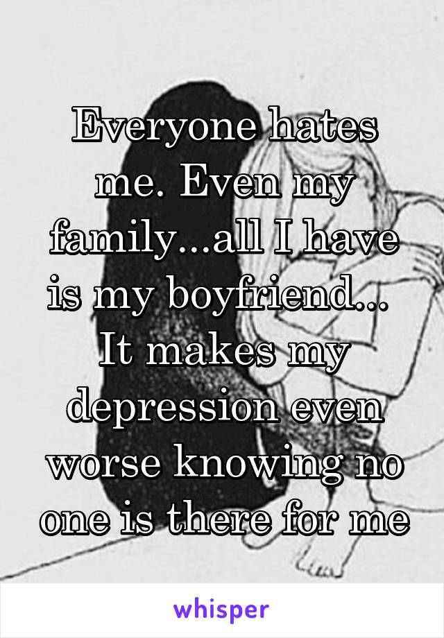 Everyone hates me. Even my family...all I have is my boyfriend... 
It makes my depression even worse knowing no one is there for me