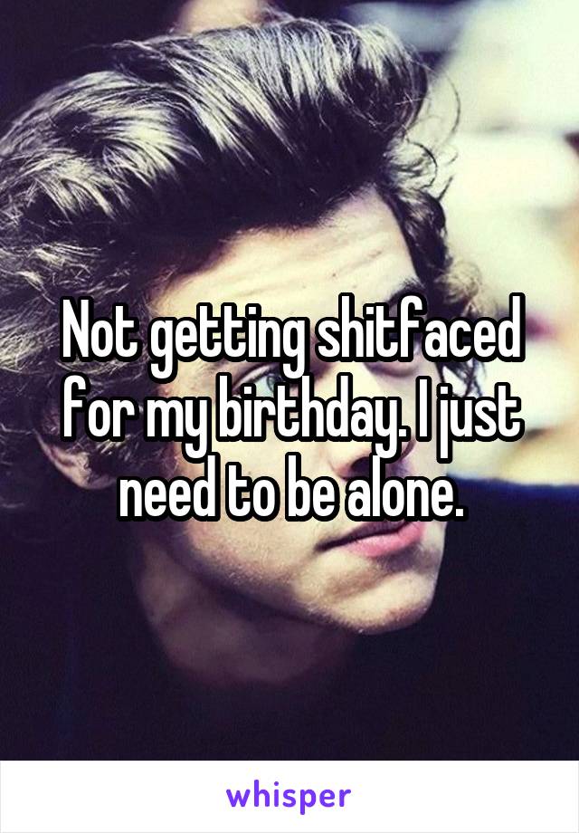 Not getting shitfaced for my birthday. I just need to be alone.