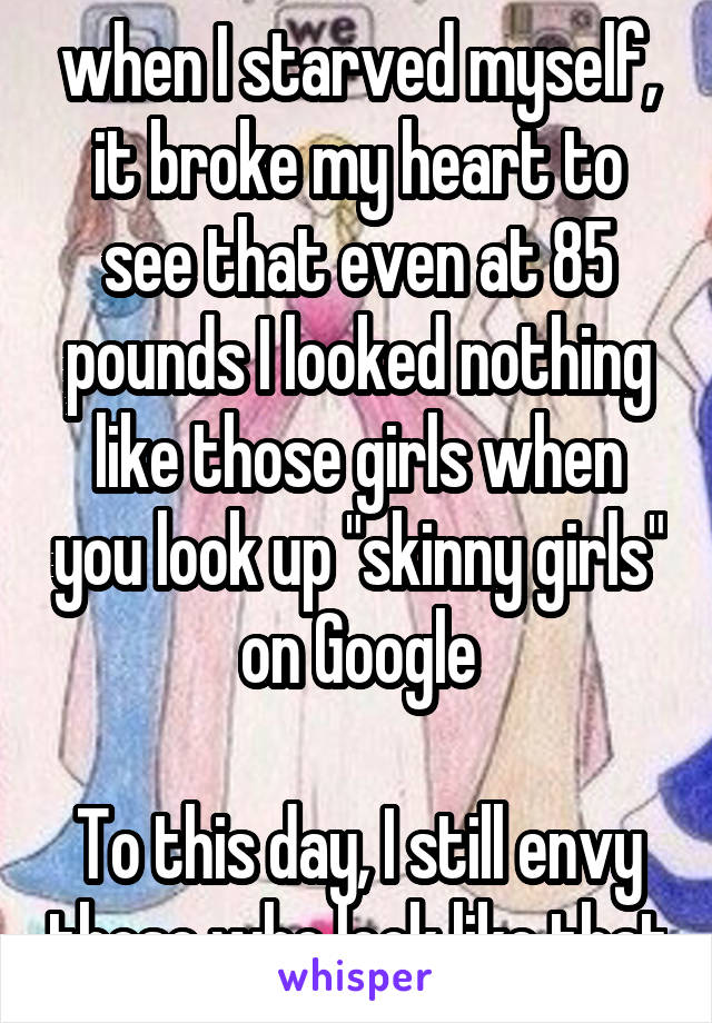 when I starved myself, it broke my heart to see that even at 85 pounds I looked nothing like those girls when you look up "skinny girls" on Google

To this day, I still envy those who look like that