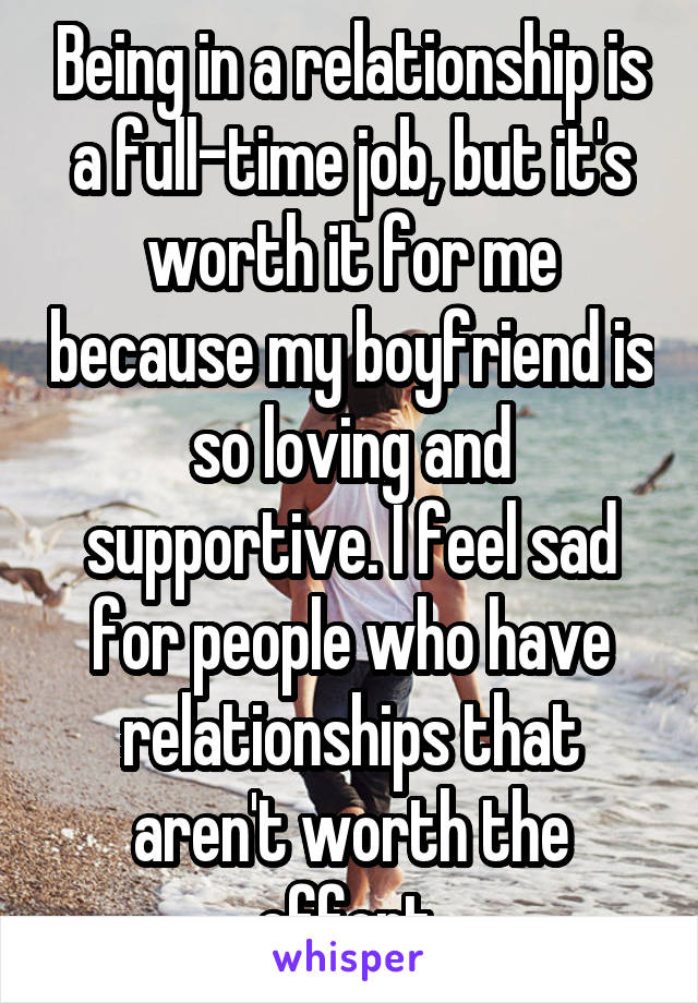 Being in a relationship is a full-time job, but it's worth it for me because my boyfriend is so loving and supportive. I feel sad for people who have relationships that aren't worth the effort.