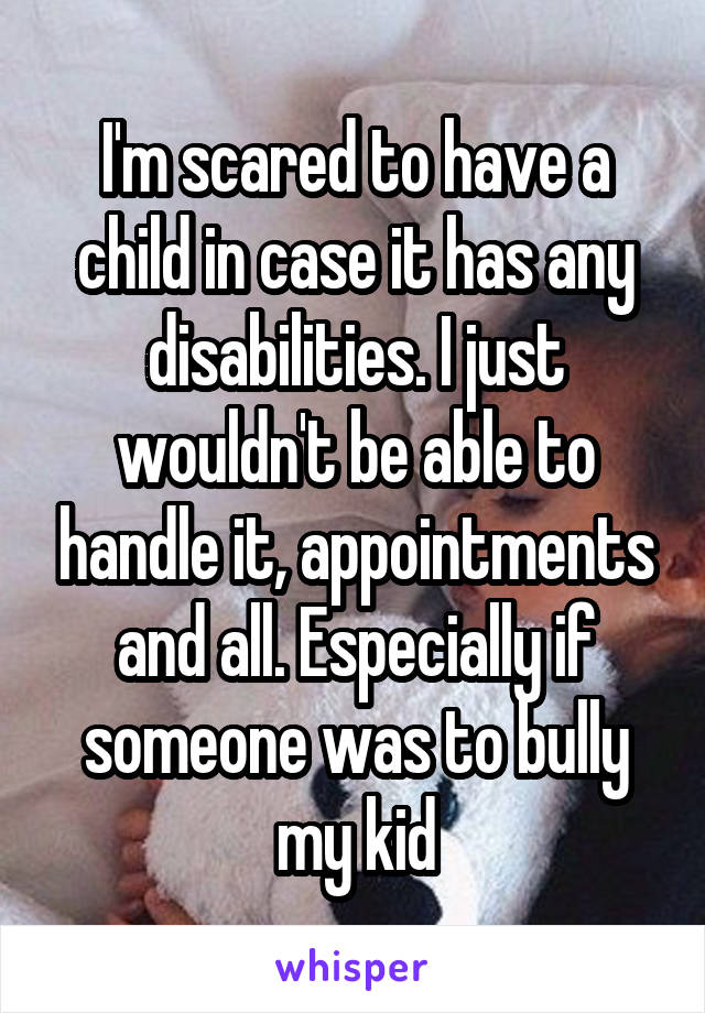 I'm scared to have a child in case it has any disabilities. I just wouldn't be able to handle it, appointments and all. Especially if someone was to bully my kid