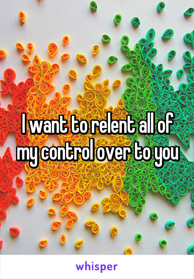 I want to relent all of my control over to you