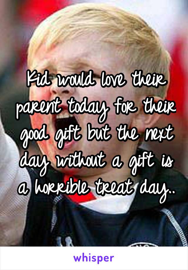 Kid would love their parent today for their good gift but the next day without a gift is a horrible treat day..