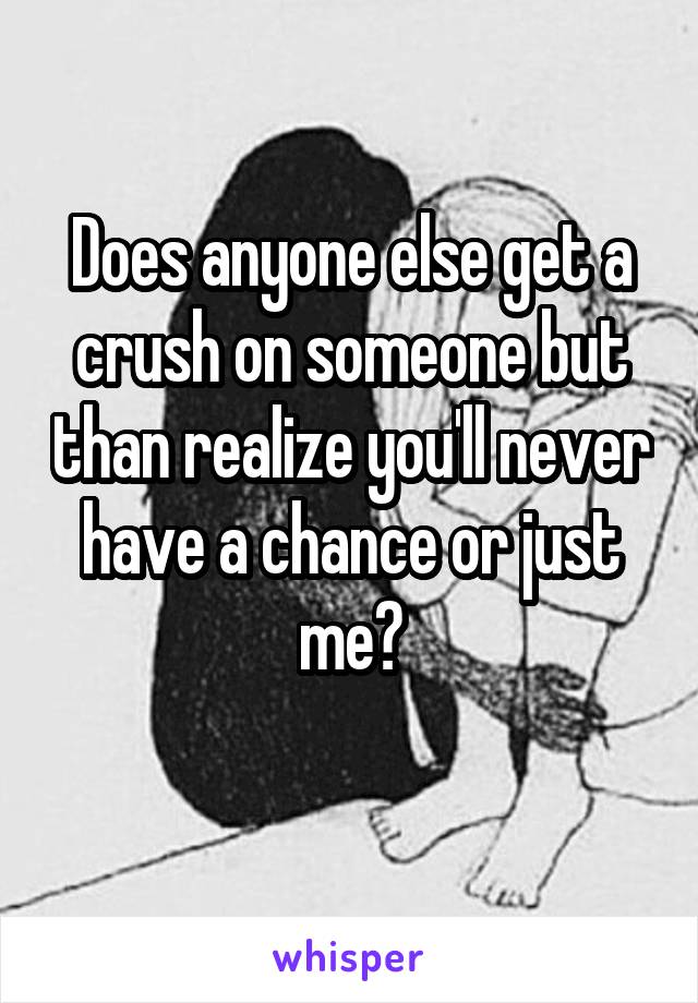 Does anyone else get a crush on someone but than realize you'll never have a chance or just me?
