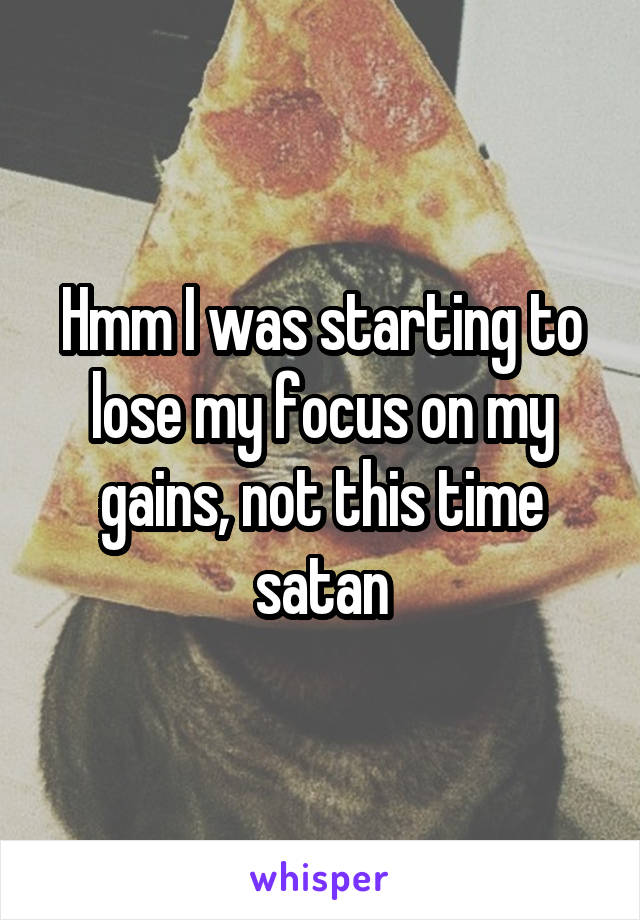 Hmm I was starting to lose my focus on my gains, not this time satan