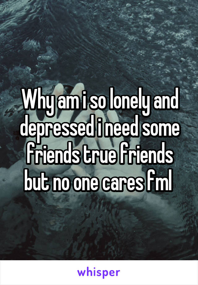 Why am i so lonely and depressed i need some friends true friends but no one cares fml 