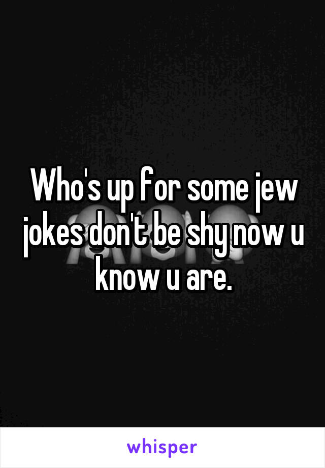 Who's up for some jew jokes don't be shy now u know u are.