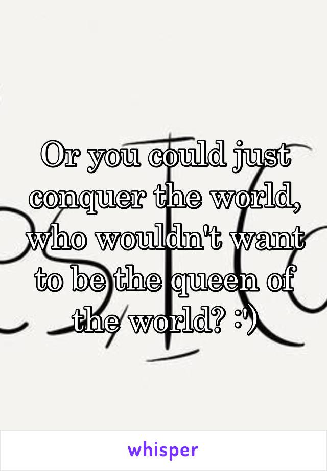 Or you could just conquer the world, who wouldn't want to be the queen of the world? :')