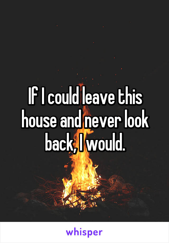 If I could leave this house and never look back, I would.