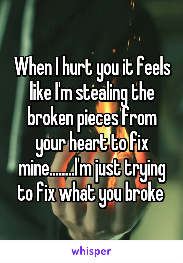 When I hurt you it feels like I'm stealing the broken pieces from your heart to fix mine........I'm just trying to fix what you broke 