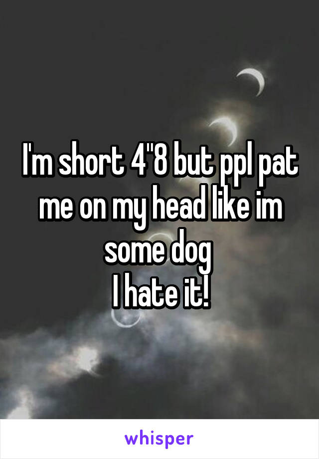 I'm short 4"8 but ppl pat me on my head like im some dog 
I hate it!