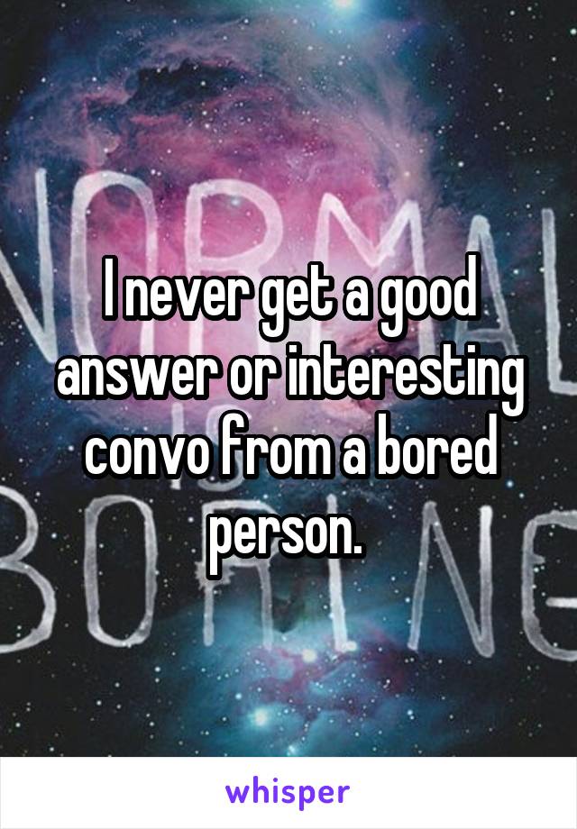 I never get a good answer or interesting convo from a bored person. 