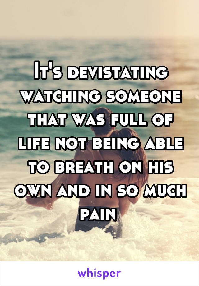 It's devistating watching someone that was full of life not being able to breath on his own and in so much pain 