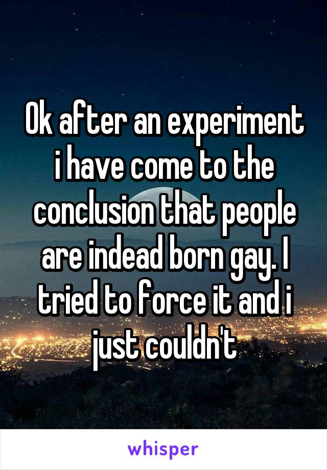 Ok after an experiment i have come to the conclusion that people are indead born gay. I tried to force it and i just couldn't