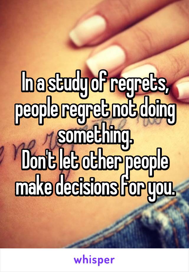 In a study of regrets, people regret not doing something.
Don't let other people make decisions for you.