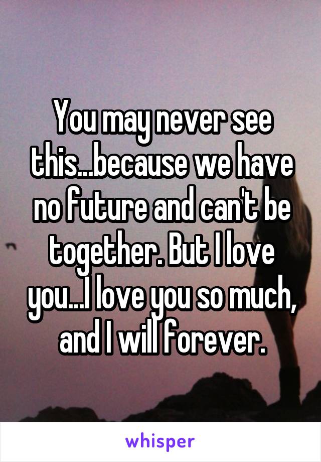 You may never see this...because we have no future and can't be together. But I love you...I love you so much, and I will forever.