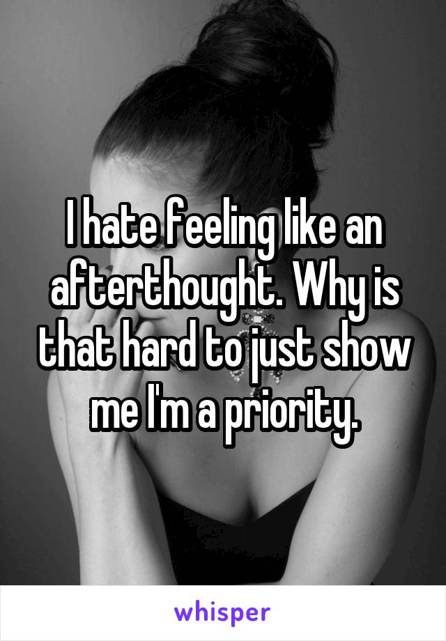 I hate feeling like an afterthought. Why is that hard to just show me I'm a priority.