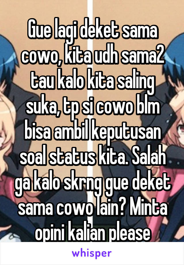 Gue lagi deket sama cowo, kita udh sama2 tau kalo kita saling suka, tp si cowo blm bisa ambil keputusan soal status kita. Salah ga kalo skrng gue deket sama cowo lain? Minta opini kalian please