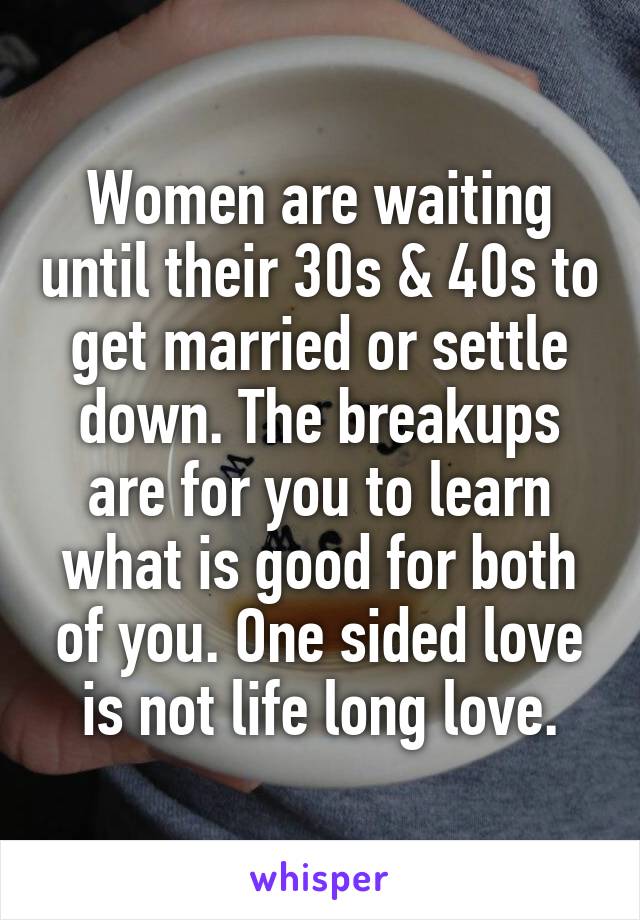 Women are waiting until their 30s & 40s to get married or settle down. The breakups are for you to learn what is good for both of you. One sided love is not life long love.