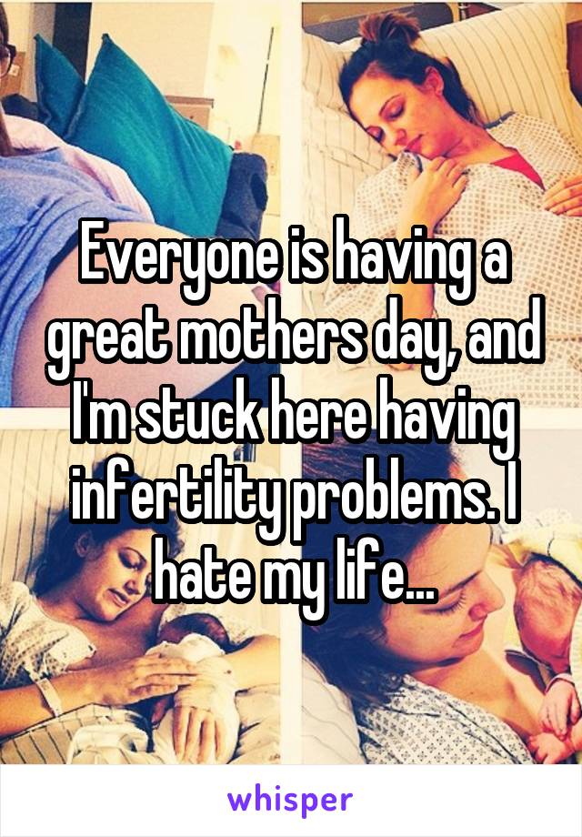 Everyone is having a great mothers day, and I'm stuck here having infertility problems. I hate my life...