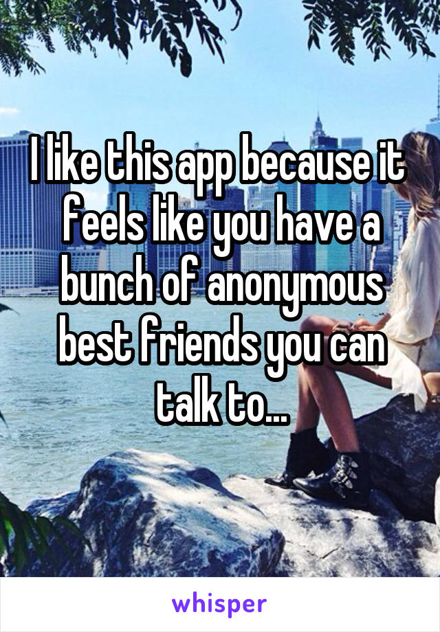 I like this app because it  feels like you have a bunch of anonymous best friends you can talk to...
