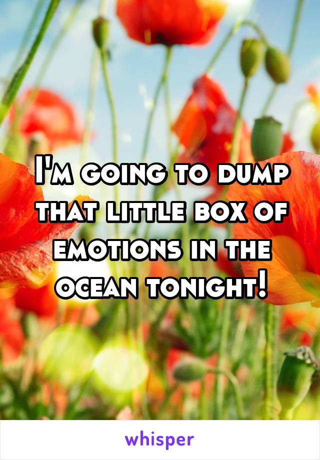 I'm going to dump that little box of emotions in the ocean tonight!