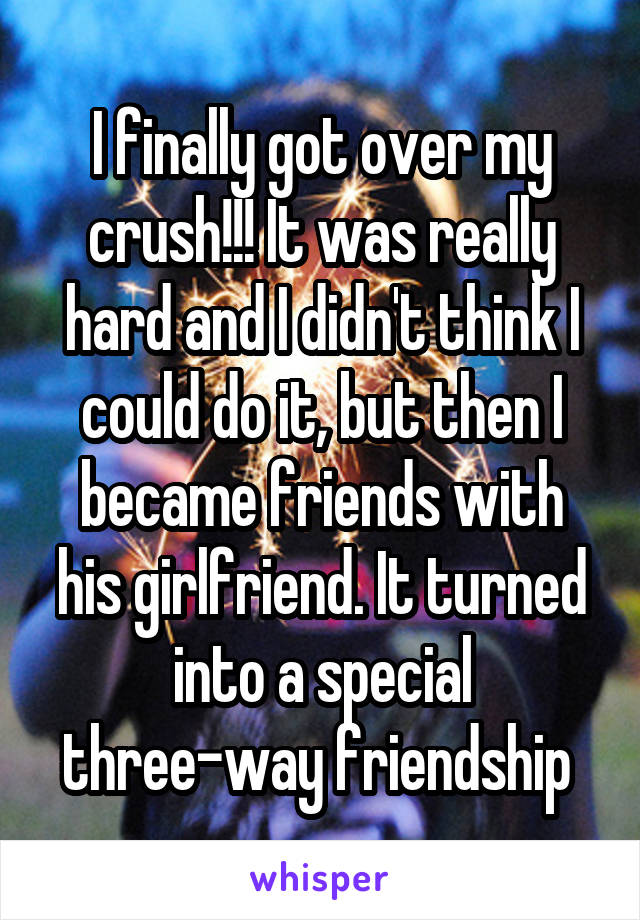 I finally got over my crush!!! It was really hard and I didn't think I could do it, but then I became friends with his girlfriend. It turned into a special three-way friendship 