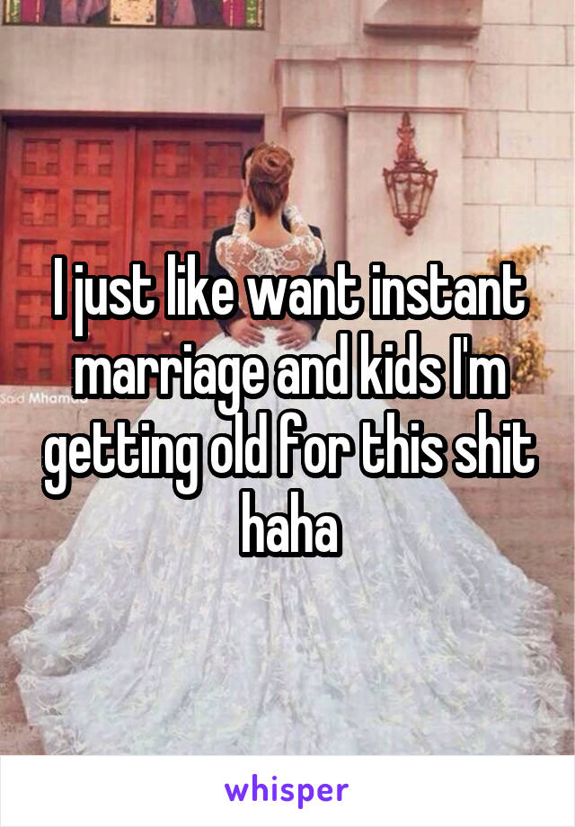 I just like want instant marriage and kids I'm getting old for this shit haha