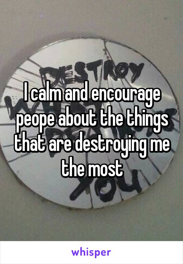 I calm and encourage peope about the things that are destroying me the most