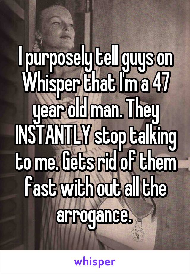 I purposely tell guys on Whisper that I'm a 47 year old man. They INSTANTLY stop talking to me. Gets rid of them fast with out all the arrogance. 