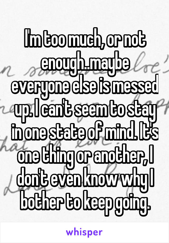 I'm too much, or not enough..maybe everyone else is messed up. I can't seem to stay in one state of mind. It's one thing or another, I don't even know why I bother to keep going.