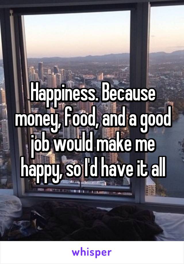 Happiness. Because money, food, and a good job would make me happy, so I'd have it all