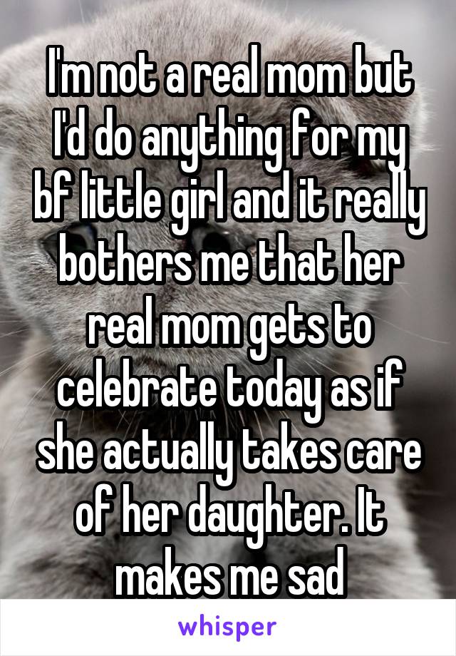 I'm not a real mom but I'd do anything for my bf little girl and it really bothers me that her real mom gets to celebrate today as if she actually takes care of her daughter. It makes me sad