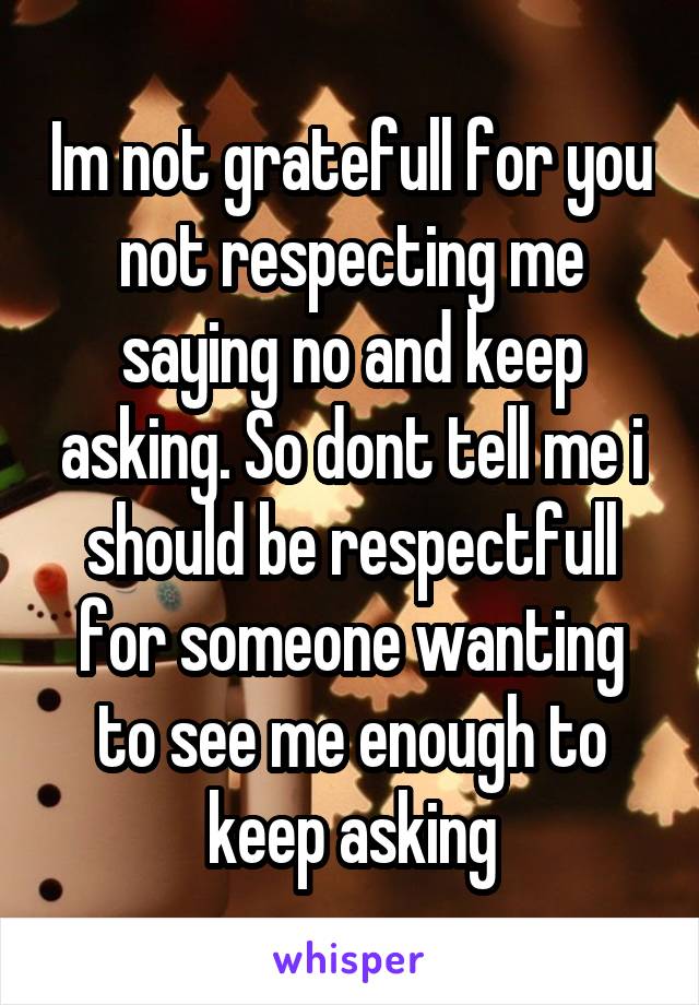 Im not gratefull for you not respecting me saying no and keep asking. So dont tell me i should be respectfull for someone wanting to see me enough to keep asking