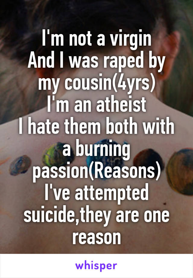 I'm not a virgin
And I was raped by my cousin(4yrs)
I'm an atheist
I hate them both with a burning passion(Reasons)
I've attempted suicide,they are one reason