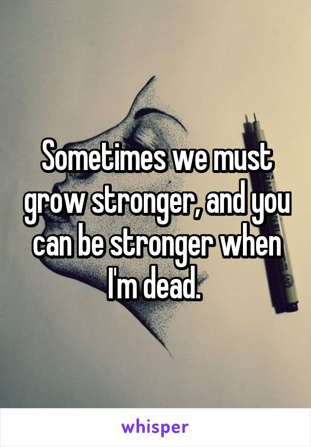 Sometimes we must grow stronger, and you can be stronger when I'm dead. 