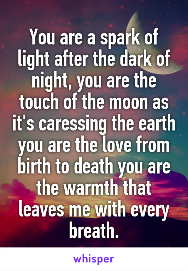 You are a spark of light after the dark of night, you are the touch of the moon as it's caressing the earth you are the love from birth to death you are the warmth that leaves me with every breath.