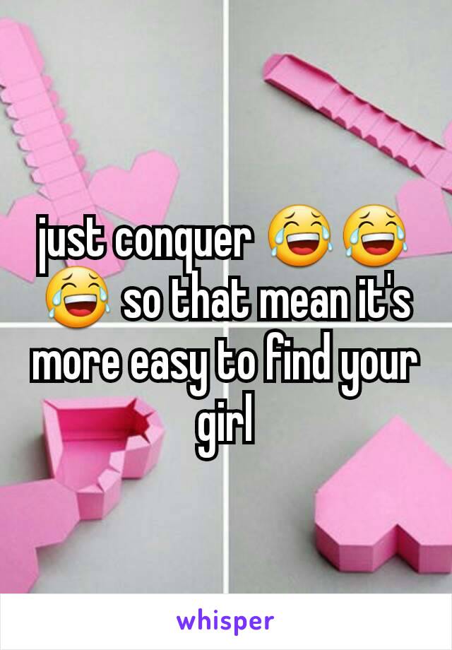 just conquer 😂😂😂 so that mean it's more easy to find your girl