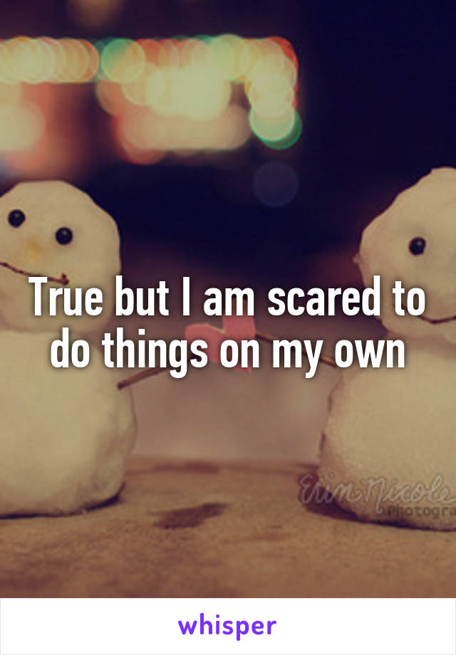 True but I am scared to do things on my own